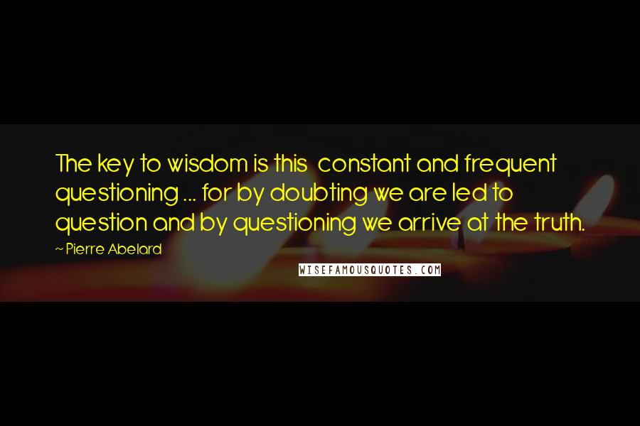 Pierre Abelard Quotes: The key to wisdom is this  constant and frequent questioning ... for by doubting we are led to question and by questioning we arrive at the truth.