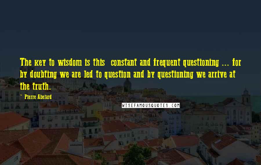 Pierre Abelard Quotes: The key to wisdom is this  constant and frequent questioning ... for by doubting we are led to question and by questioning we arrive at the truth.