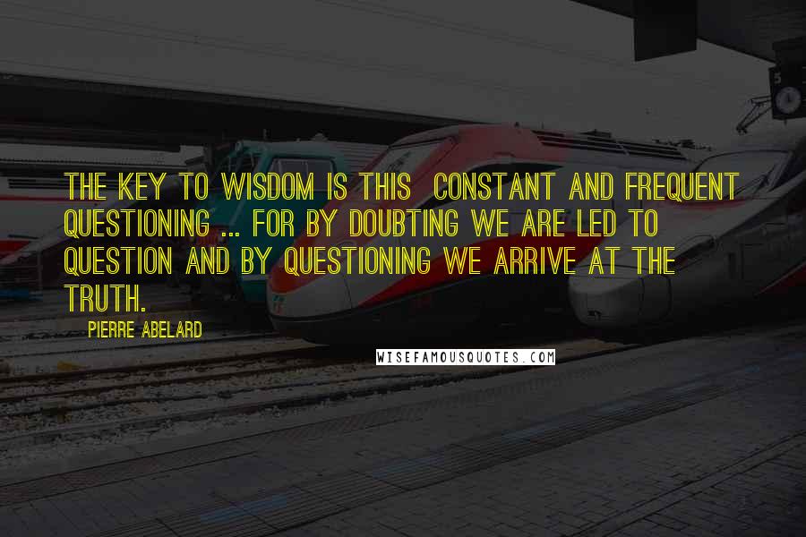 Pierre Abelard Quotes: The key to wisdom is this  constant and frequent questioning ... for by doubting we are led to question and by questioning we arrive at the truth.