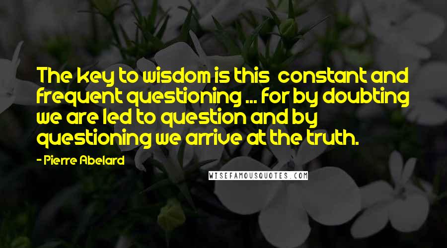 Pierre Abelard Quotes: The key to wisdom is this  constant and frequent questioning ... for by doubting we are led to question and by questioning we arrive at the truth.