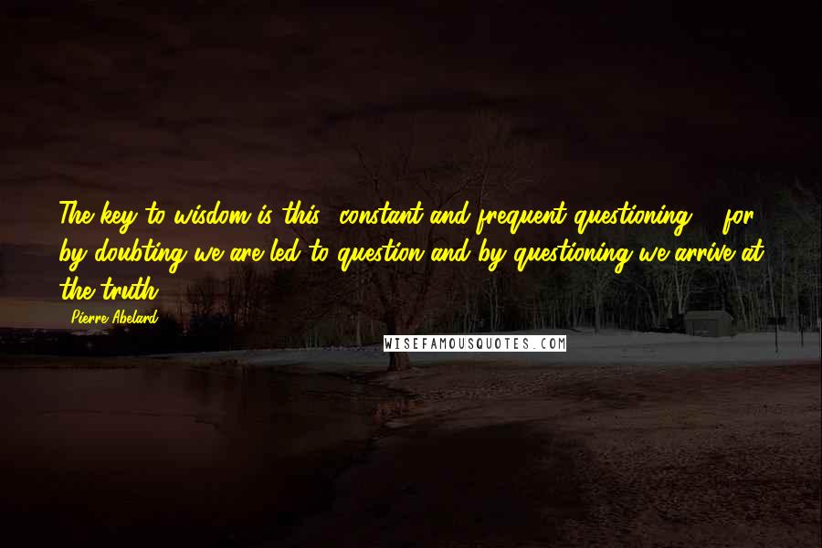 Pierre Abelard Quotes: The key to wisdom is this  constant and frequent questioning ... for by doubting we are led to question and by questioning we arrive at the truth.