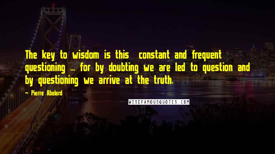 Pierre Abelard Quotes: The key to wisdom is this  constant and frequent questioning ... for by doubting we are led to question and by questioning we arrive at the truth.