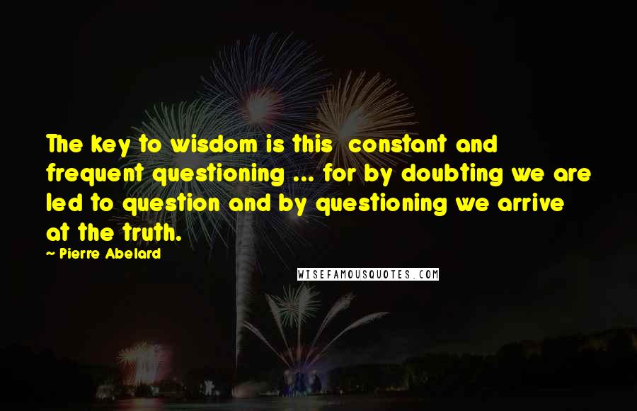 Pierre Abelard Quotes: The key to wisdom is this  constant and frequent questioning ... for by doubting we are led to question and by questioning we arrive at the truth.