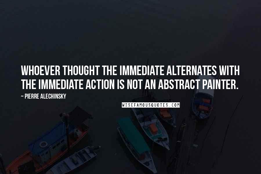 Pierre Alechinsky Quotes: Whoever thought the immediate alternates with the immediate action is not an abstract painter.