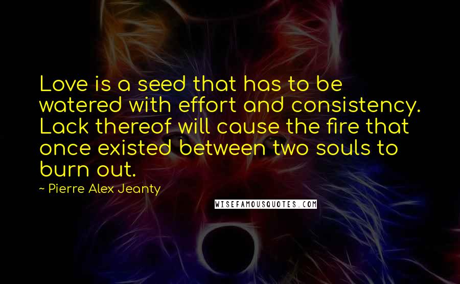 Pierre Alex Jeanty Quotes: Love is a seed that has to be watered with effort and consistency. Lack thereof will cause the fire that once existed between two souls to burn out.