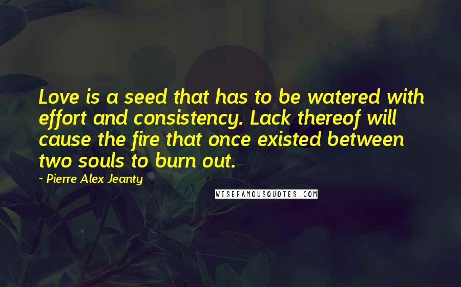 Pierre Alex Jeanty Quotes: Love is a seed that has to be watered with effort and consistency. Lack thereof will cause the fire that once existed between two souls to burn out.