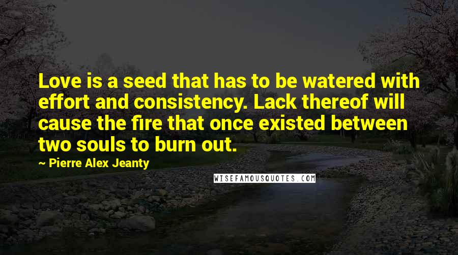 Pierre Alex Jeanty Quotes: Love is a seed that has to be watered with effort and consistency. Lack thereof will cause the fire that once existed between two souls to burn out.