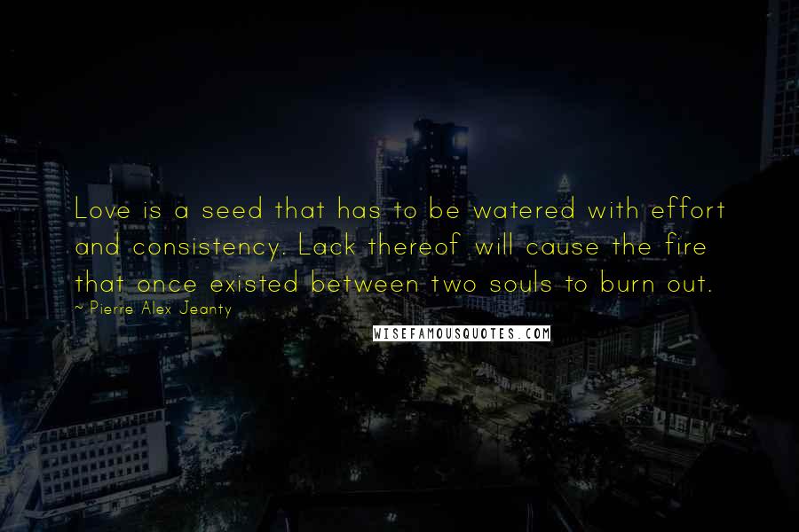 Pierre Alex Jeanty Quotes: Love is a seed that has to be watered with effort and consistency. Lack thereof will cause the fire that once existed between two souls to burn out.