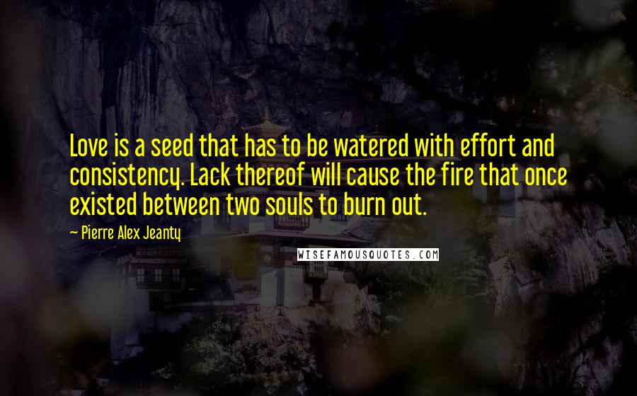 Pierre Alex Jeanty Quotes: Love is a seed that has to be watered with effort and consistency. Lack thereof will cause the fire that once existed between two souls to burn out.