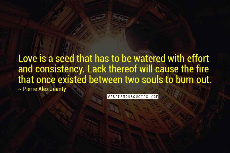 Pierre Alex Jeanty Quotes: Love is a seed that has to be watered with effort and consistency. Lack thereof will cause the fire that once existed between two souls to burn out.