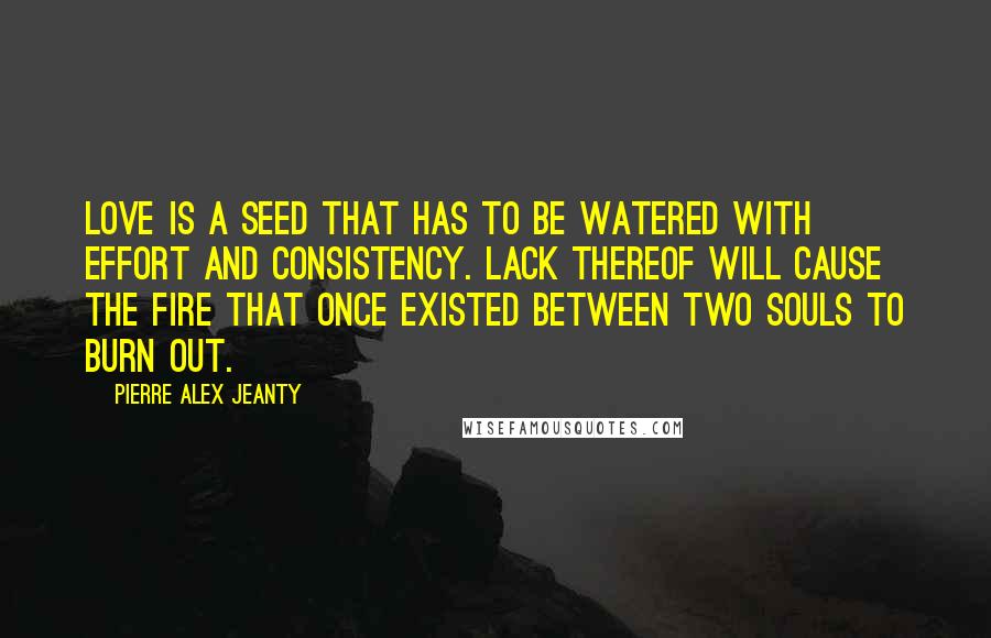 Pierre Alex Jeanty Quotes: Love is a seed that has to be watered with effort and consistency. Lack thereof will cause the fire that once existed between two souls to burn out.