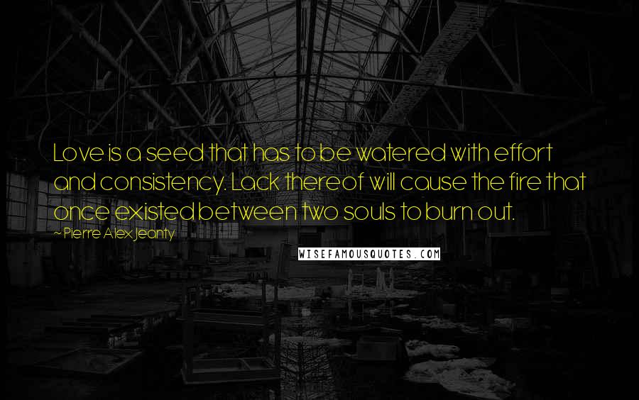 Pierre Alex Jeanty Quotes: Love is a seed that has to be watered with effort and consistency. Lack thereof will cause the fire that once existed between two souls to burn out.