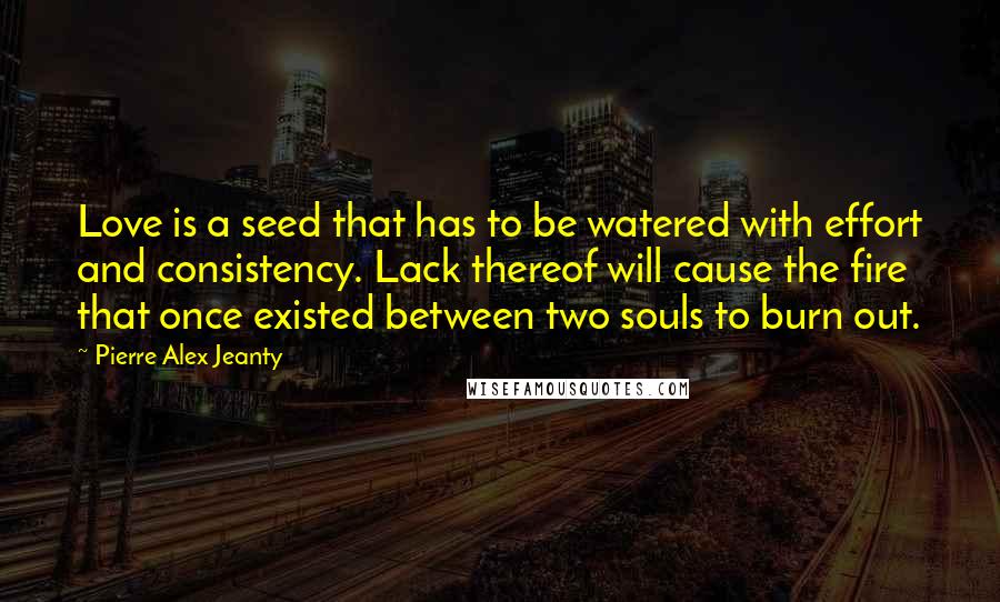Pierre Alex Jeanty Quotes: Love is a seed that has to be watered with effort and consistency. Lack thereof will cause the fire that once existed between two souls to burn out.
