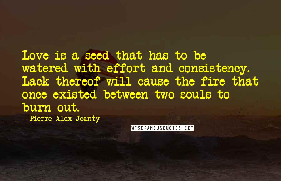 Pierre Alex Jeanty Quotes: Love is a seed that has to be watered with effort and consistency. Lack thereof will cause the fire that once existed between two souls to burn out.