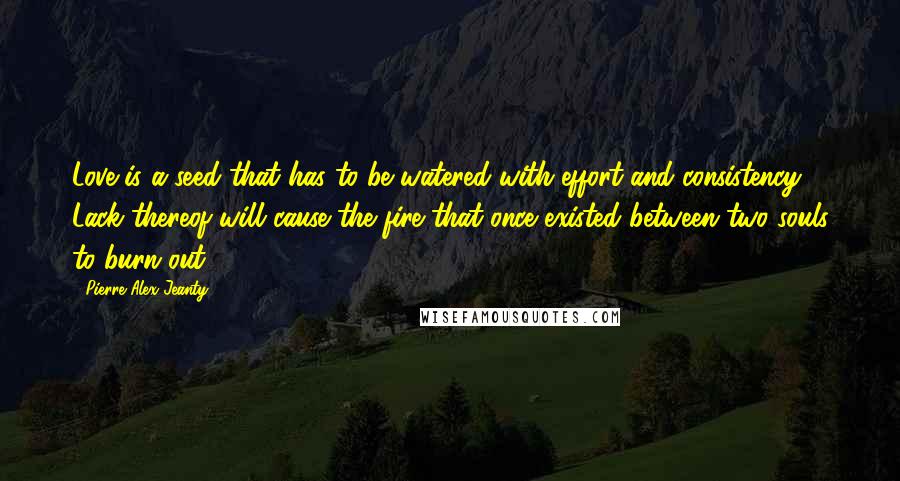 Pierre Alex Jeanty Quotes: Love is a seed that has to be watered with effort and consistency. Lack thereof will cause the fire that once existed between two souls to burn out.