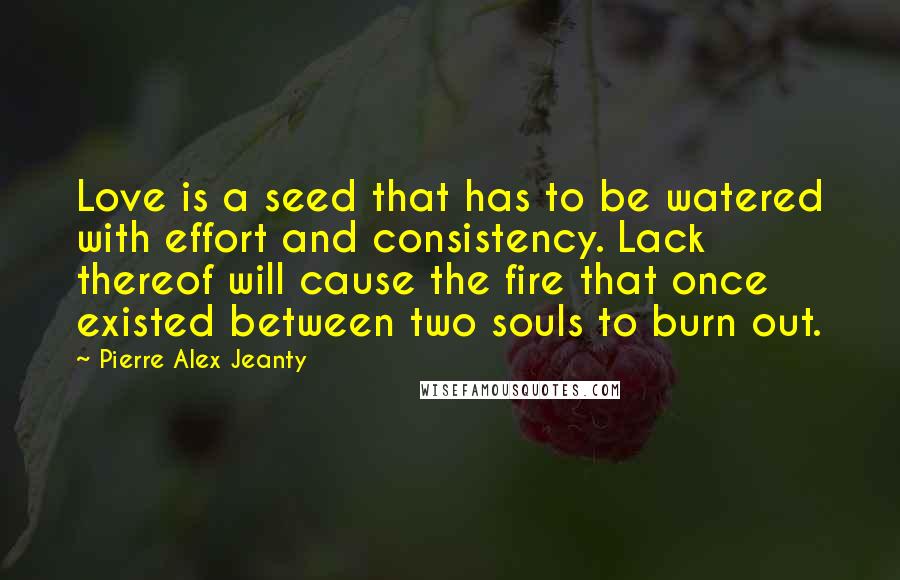 Pierre Alex Jeanty Quotes: Love is a seed that has to be watered with effort and consistency. Lack thereof will cause the fire that once existed between two souls to burn out.