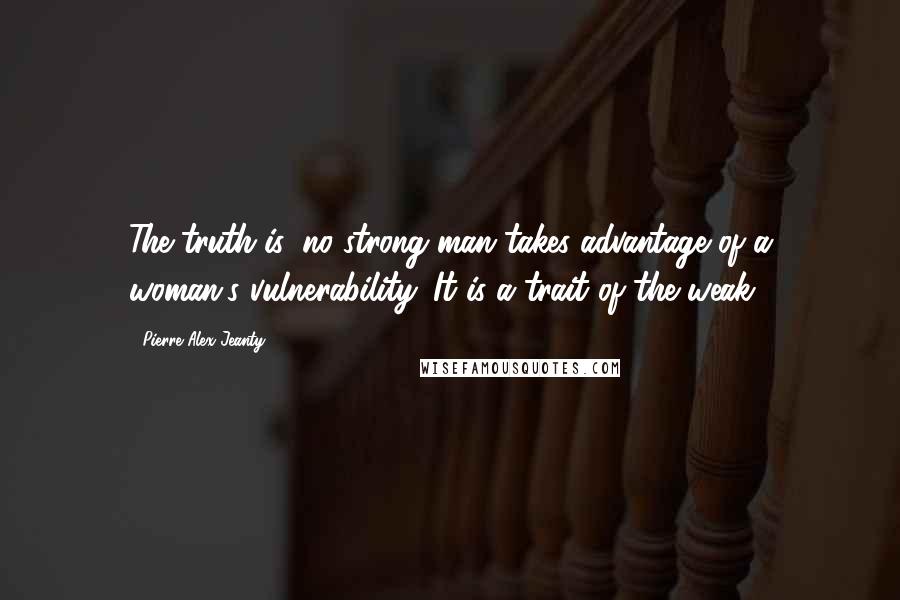 Pierre Alex Jeanty Quotes: The truth is, no strong man takes advantage of a woman's vulnerability. It is a trait of the weak.