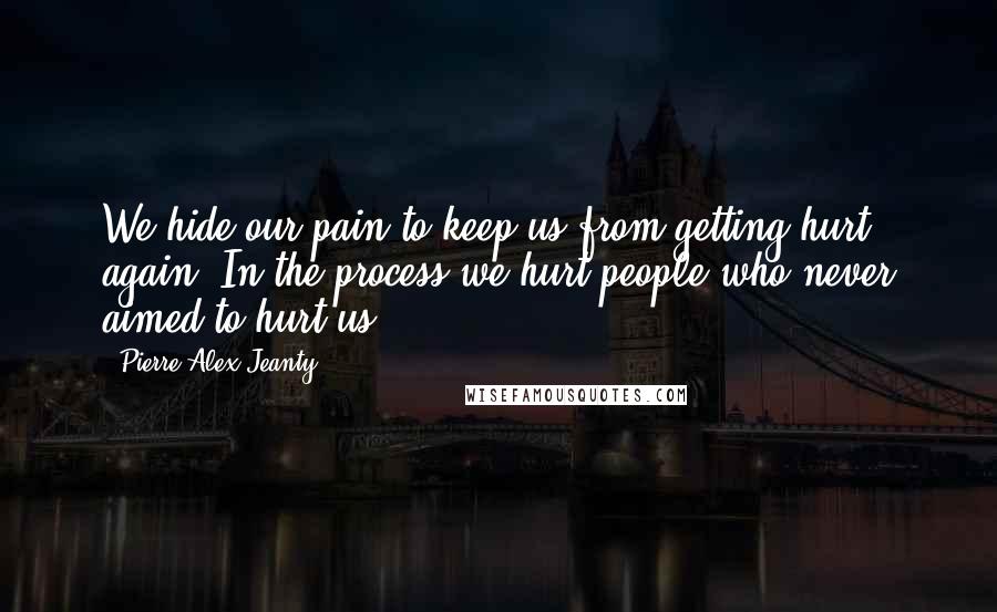 Pierre Alex Jeanty Quotes: We hide our pain to keep us from getting hurt again. In the process we hurt people who never aimed to hurt us.