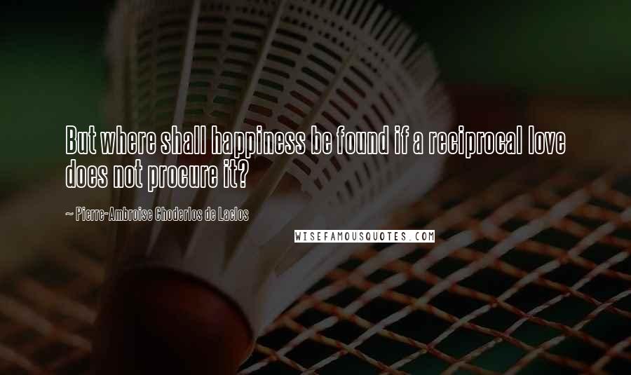 Pierre-Ambroise Choderlos De Laclos Quotes: But where shall happiness be found if a reciprocal love does not procure it?