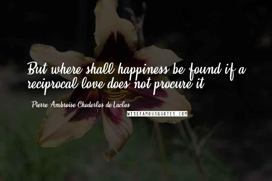 Pierre-Ambroise Choderlos De Laclos Quotes: But where shall happiness be found if a reciprocal love does not procure it?