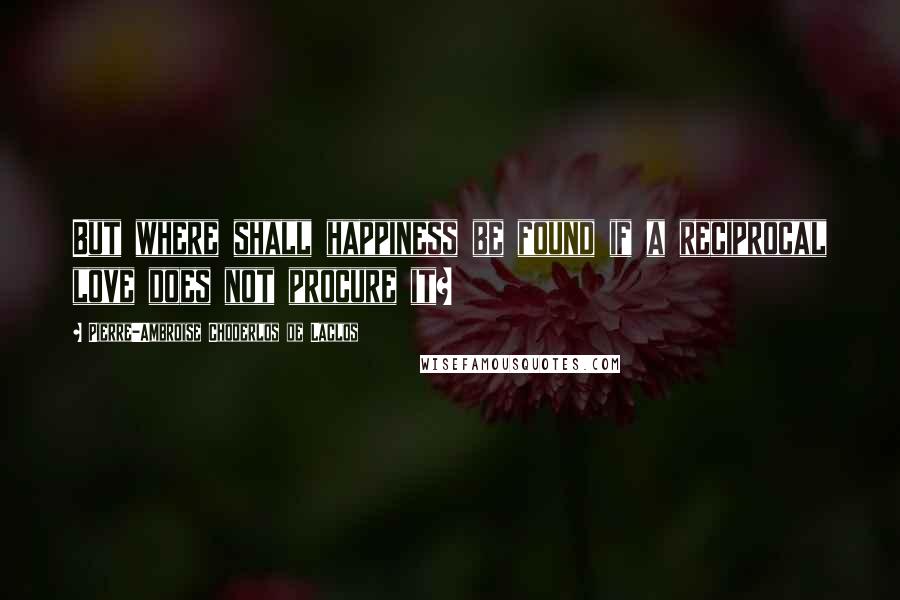 Pierre-Ambroise Choderlos De Laclos Quotes: But where shall happiness be found if a reciprocal love does not procure it?