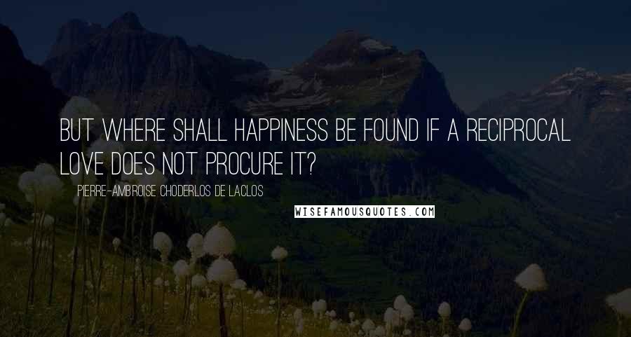 Pierre-Ambroise Choderlos De Laclos Quotes: But where shall happiness be found if a reciprocal love does not procure it?