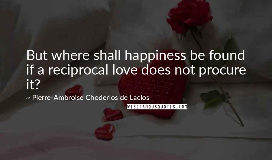 Pierre-Ambroise Choderlos De Laclos Quotes: But where shall happiness be found if a reciprocal love does not procure it?