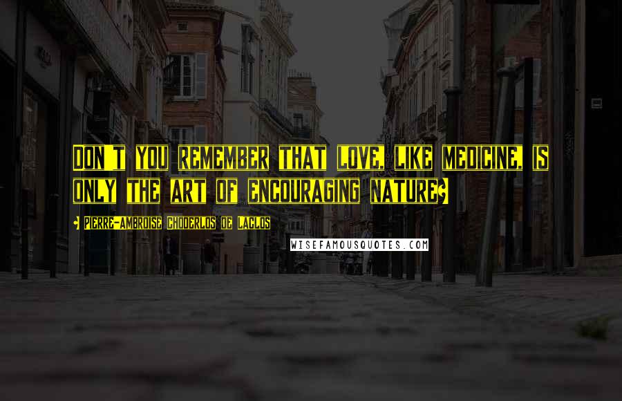 Pierre-Ambroise Choderlos De Laclos Quotes: Don't you remember that love, like medicine, is only the art of encouraging nature?
