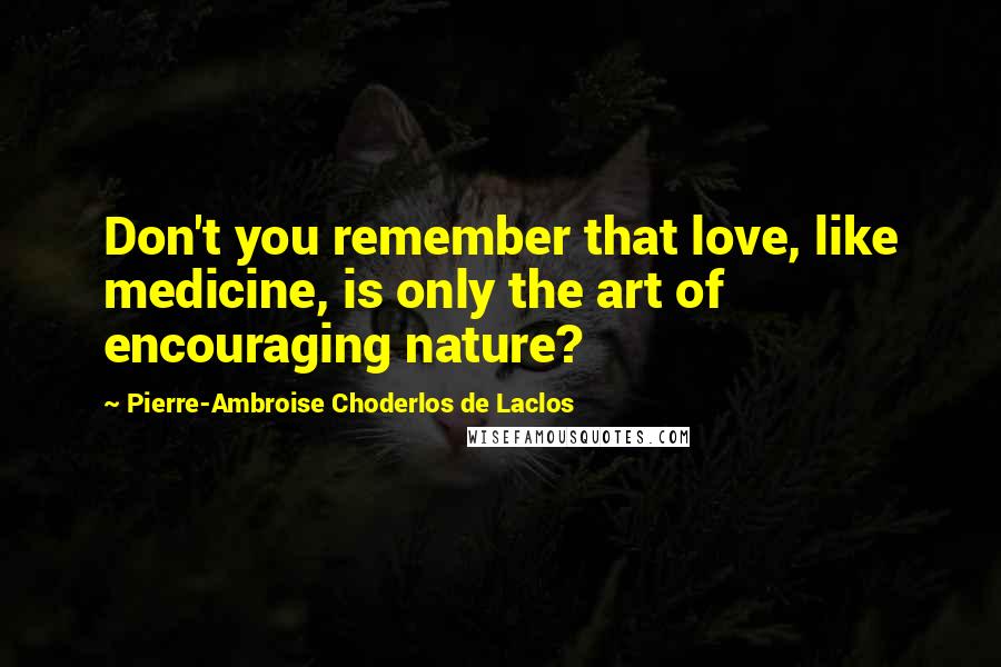 Pierre-Ambroise Choderlos De Laclos Quotes: Don't you remember that love, like medicine, is only the art of encouraging nature?