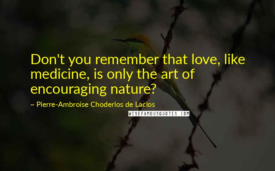 Pierre-Ambroise Choderlos De Laclos Quotes: Don't you remember that love, like medicine, is only the art of encouraging nature?