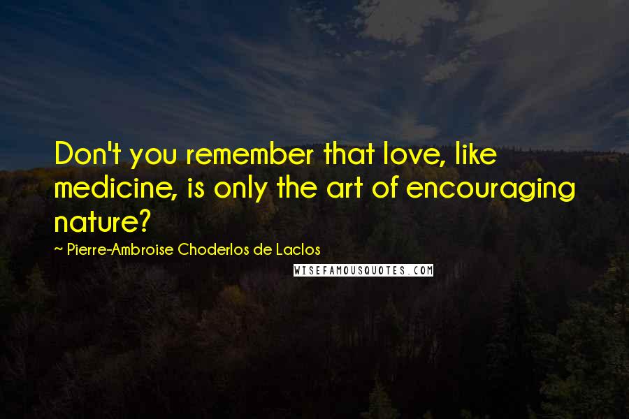 Pierre-Ambroise Choderlos De Laclos Quotes: Don't you remember that love, like medicine, is only the art of encouraging nature?