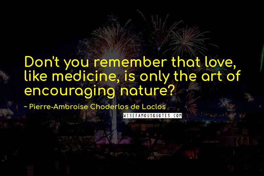 Pierre-Ambroise Choderlos De Laclos Quotes: Don't you remember that love, like medicine, is only the art of encouraging nature?