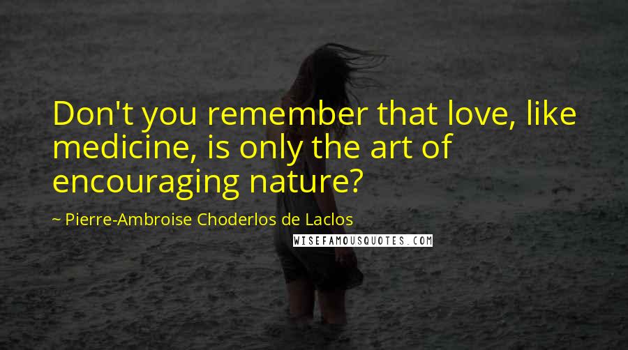 Pierre-Ambroise Choderlos De Laclos Quotes: Don't you remember that love, like medicine, is only the art of encouraging nature?