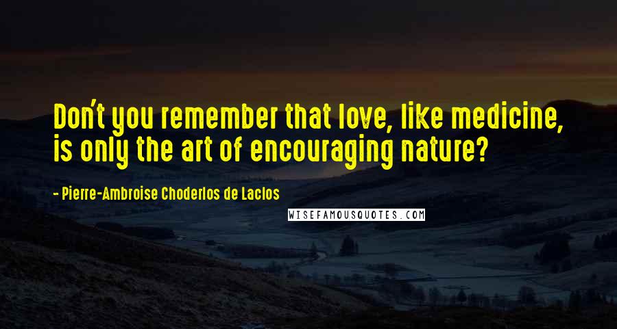 Pierre-Ambroise Choderlos De Laclos Quotes: Don't you remember that love, like medicine, is only the art of encouraging nature?