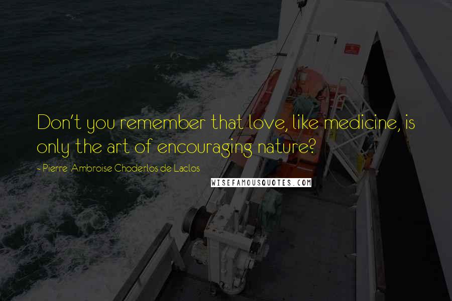 Pierre-Ambroise Choderlos De Laclos Quotes: Don't you remember that love, like medicine, is only the art of encouraging nature?