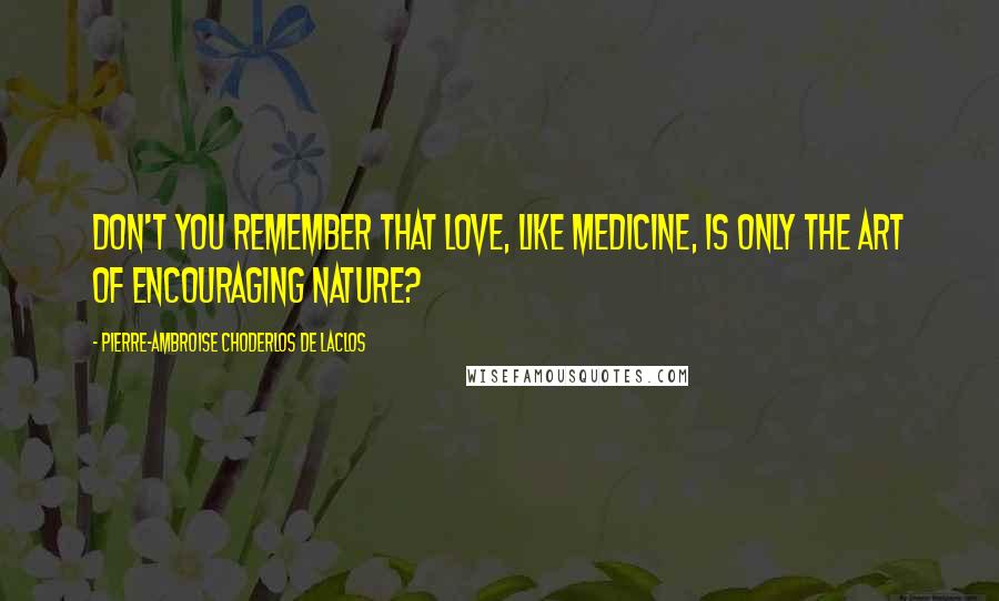 Pierre-Ambroise Choderlos De Laclos Quotes: Don't you remember that love, like medicine, is only the art of encouraging nature?