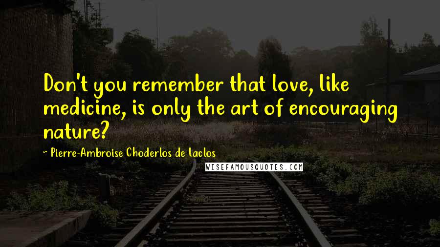 Pierre-Ambroise Choderlos De Laclos Quotes: Don't you remember that love, like medicine, is only the art of encouraging nature?