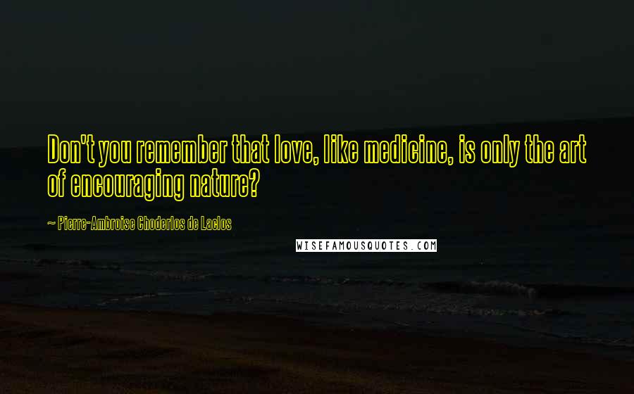 Pierre-Ambroise Choderlos De Laclos Quotes: Don't you remember that love, like medicine, is only the art of encouraging nature?