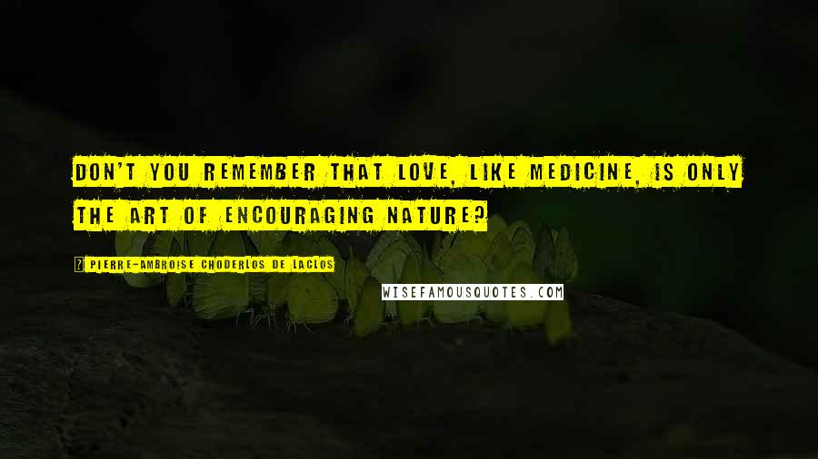 Pierre-Ambroise Choderlos De Laclos Quotes: Don't you remember that love, like medicine, is only the art of encouraging nature?