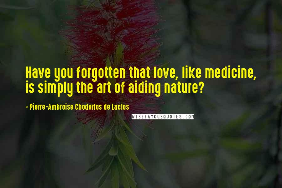 Pierre-Ambroise Choderlos De Laclos Quotes: Have you forgotten that love, like medicine, is simply the art of aiding nature?