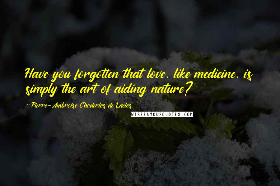 Pierre-Ambroise Choderlos De Laclos Quotes: Have you forgotten that love, like medicine, is simply the art of aiding nature?