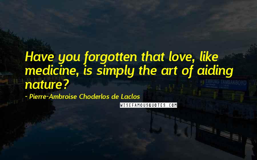 Pierre-Ambroise Choderlos De Laclos Quotes: Have you forgotten that love, like medicine, is simply the art of aiding nature?