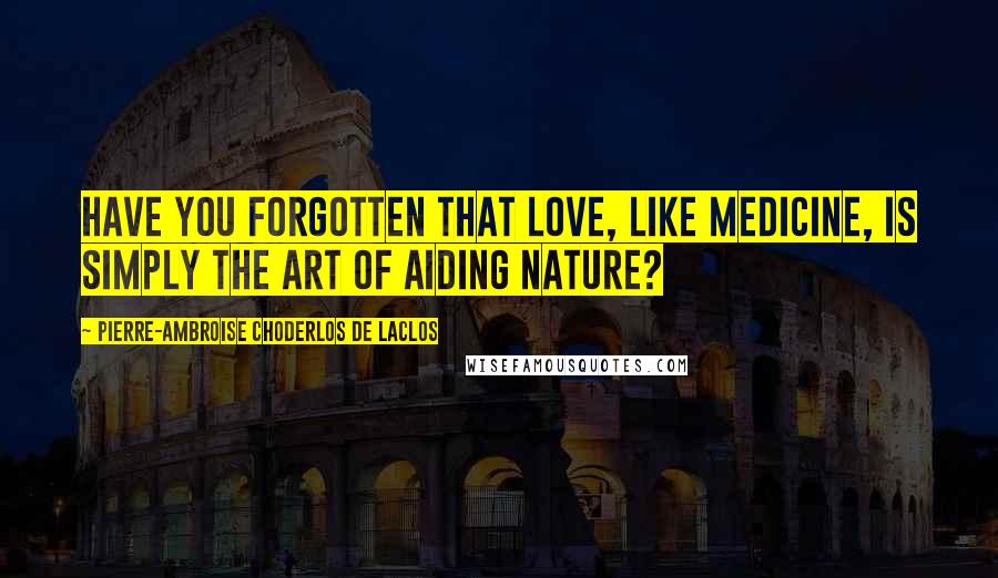 Pierre-Ambroise Choderlos De Laclos Quotes: Have you forgotten that love, like medicine, is simply the art of aiding nature?