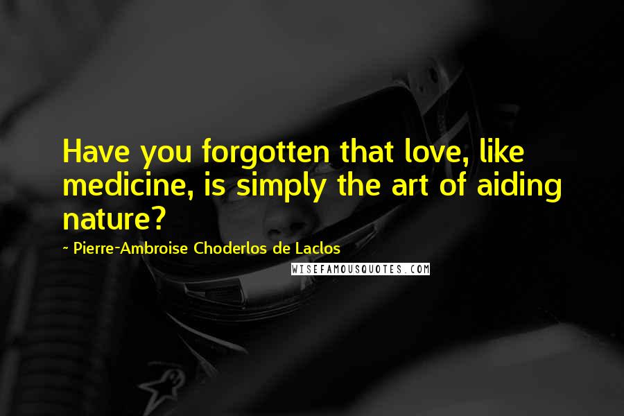 Pierre-Ambroise Choderlos De Laclos Quotes: Have you forgotten that love, like medicine, is simply the art of aiding nature?