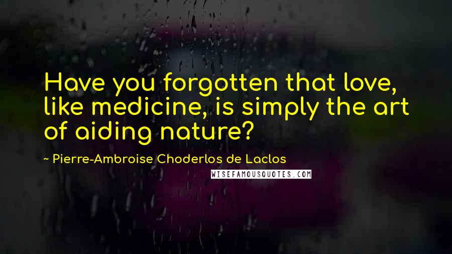 Pierre-Ambroise Choderlos De Laclos Quotes: Have you forgotten that love, like medicine, is simply the art of aiding nature?