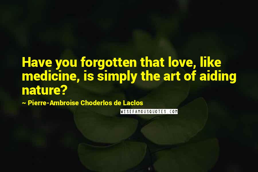 Pierre-Ambroise Choderlos De Laclos Quotes: Have you forgotten that love, like medicine, is simply the art of aiding nature?