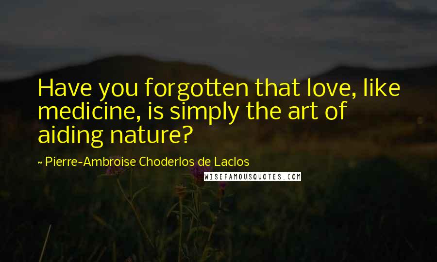 Pierre-Ambroise Choderlos De Laclos Quotes: Have you forgotten that love, like medicine, is simply the art of aiding nature?