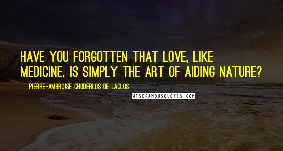 Pierre-Ambroise Choderlos De Laclos Quotes: Have you forgotten that love, like medicine, is simply the art of aiding nature?