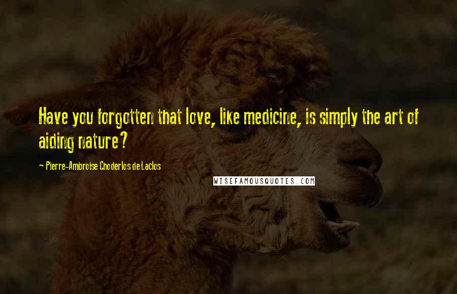 Pierre-Ambroise Choderlos De Laclos Quotes: Have you forgotten that love, like medicine, is simply the art of aiding nature?