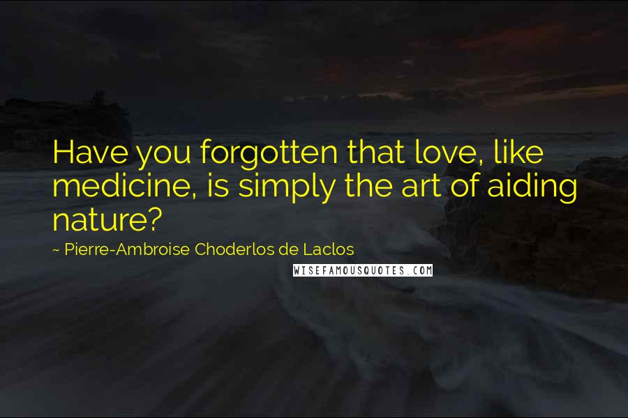 Pierre-Ambroise Choderlos De Laclos Quotes: Have you forgotten that love, like medicine, is simply the art of aiding nature?